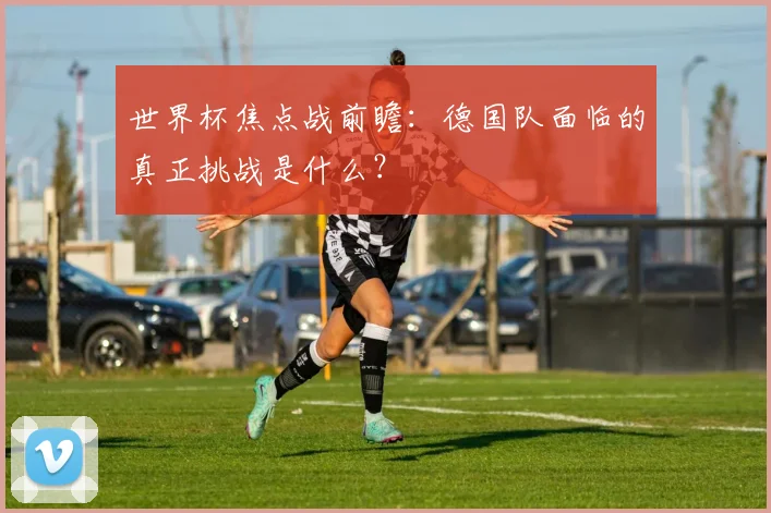 世界杯焦点战前瞻：德国队面临的真正挑战是什么？