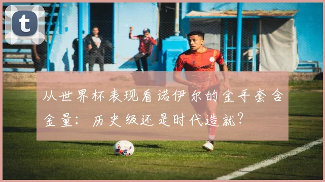 从世界杯表现看诺伊尔的金手套含金量:历史级还是时代造就?
