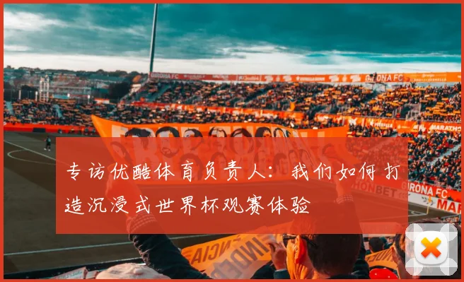 专访优酷体育负责人：我们如何打造沉浸式世界杯观赛体验
