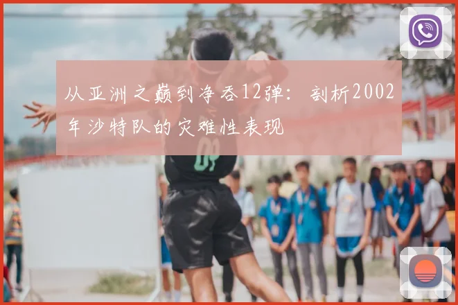 从亚洲之巅到净吞12弹:剖析2002年沙特队的灾难性表现