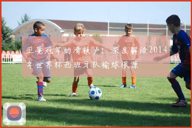 卫冕冠军的滑铁卢:深度解读2014年世界杯西班牙队输球根源