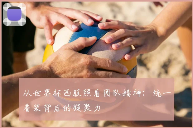 从世界杯西服照看团队精神：统一着装背后的凝聚力