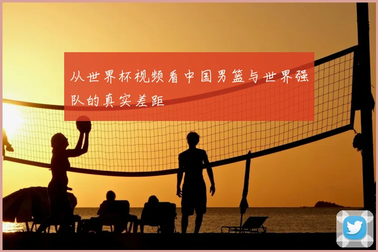 从世界杯视频看中国男篮与世界强队的真实差距