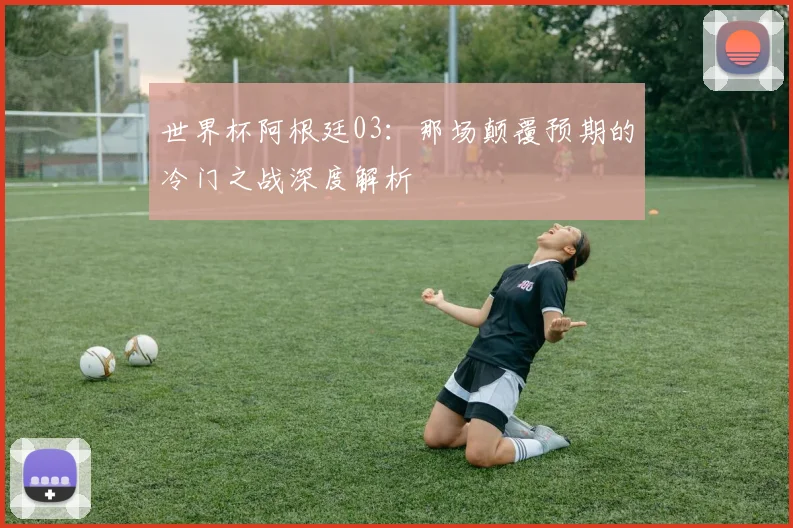 世界杯阿根廷03:那场颠覆预期的冷门之战深度解析