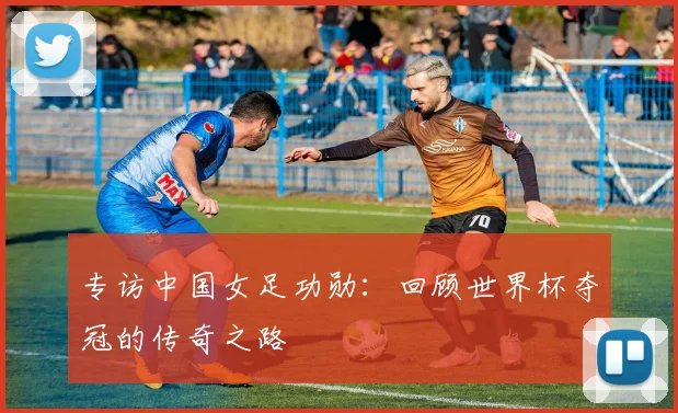 专访中国女足功勋:回顾世界杯夺冠的传奇之路