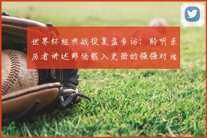 世界杯经典战役复盘专访：聆听亲历者讲述那场载入史册的强强对话
