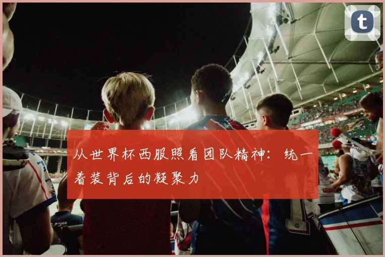 从世界杯西服照看团队精神:统一着装背后的凝聚力