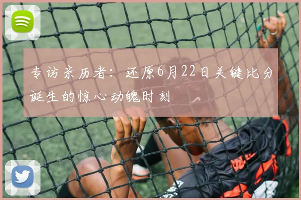 专访亲历者：还原6月22日关键比分诞生的惊心动魄时刻