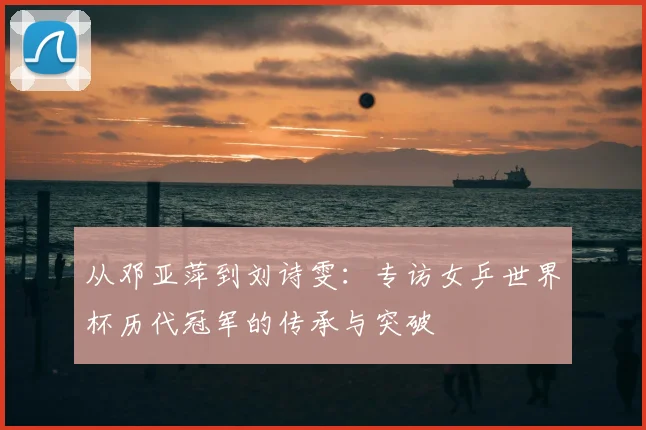 从邓亚萍到刘诗雯：专访女乒世界杯历代冠军的传承与突破
