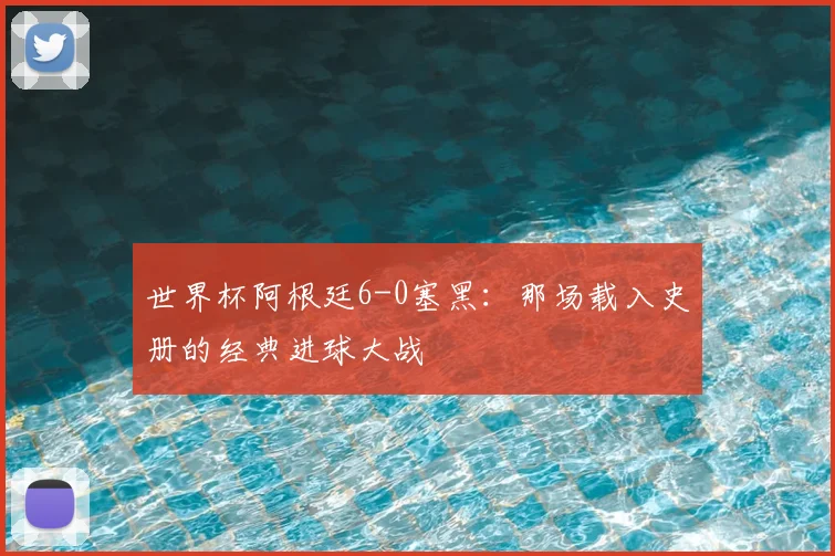 世界杯阿根廷6-0塞黑:那场载入史册的经典进球大战