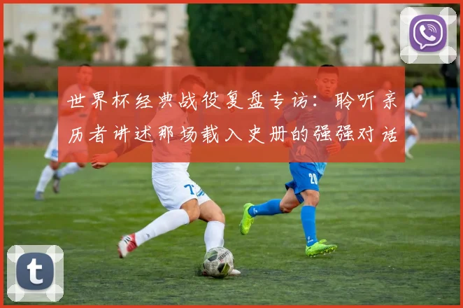 世界杯经典战役复盘专访:聆听亲历者讲述那场载入史册的强强对话