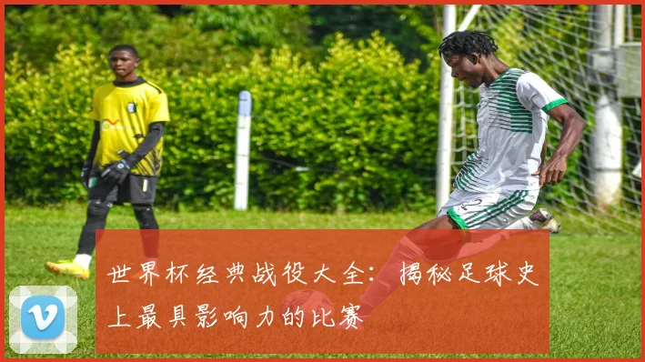 世界杯经典战役大全：揭秘足球史上最具影响力的比赛