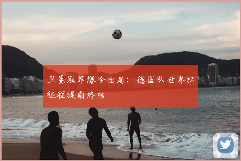 卫冕冠军爆冷出局:德国队世界杯征程提前终结