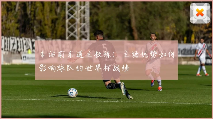 专访前东道主教练:主场优势如何影响球队的世界杯战绩