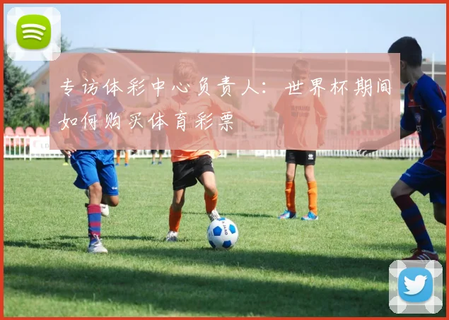 专访体彩中心负责人:世界杯期间如何购买体育彩票