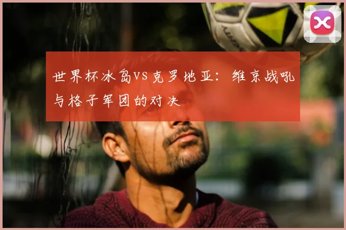 世界杯冰岛vs克罗地亚:维京战吼与格子军团的对决