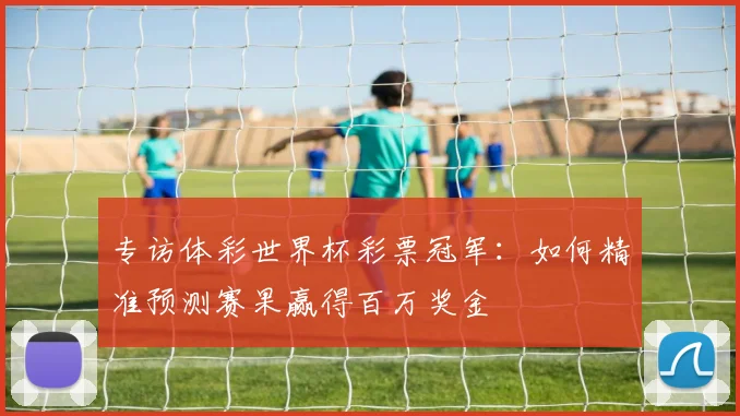 专访体彩世界杯彩票冠军:如何精准预测赛果赢得百万奖金
