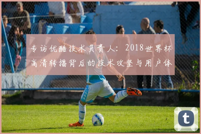 专访优酷技术负责人：2018世界杯高清转播背后的技术攻坚与用户体验