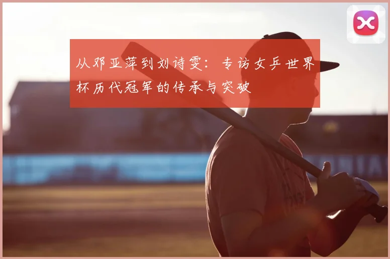 从邓亚萍到刘诗雯:专访女乒世界杯历代冠军的传承与突破