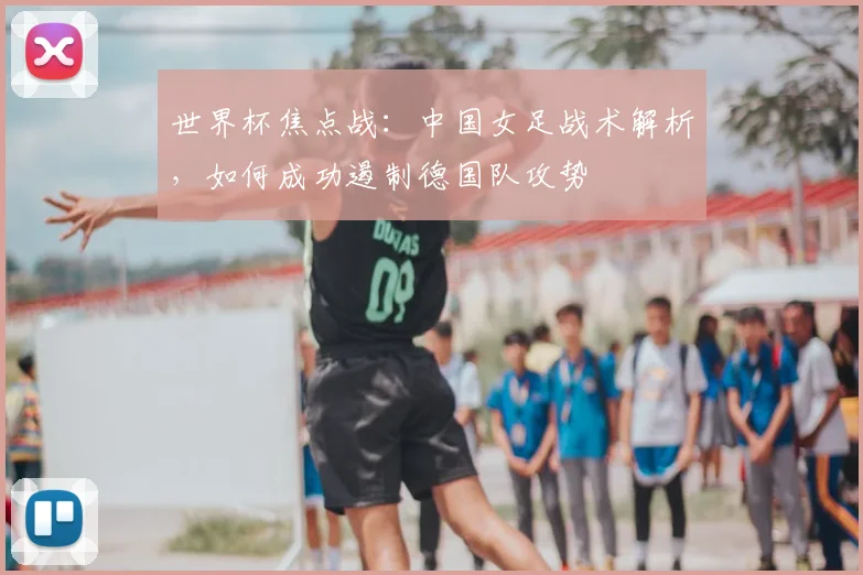 世界杯焦点战:中国女足战术解析,如何成功遏制德国队攻势