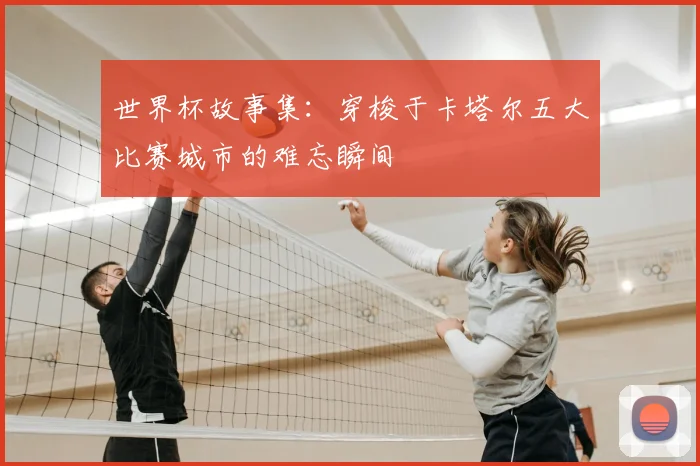 世界杯故事集:穿梭于卡塔尔五大比赛城市的难忘瞬间