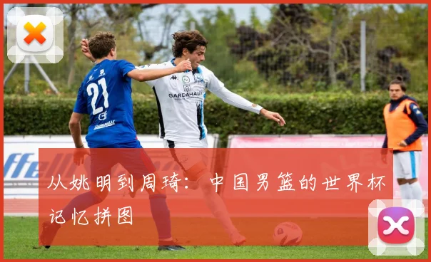 从姚明到周琦：中国男篮的世界杯记忆拼图