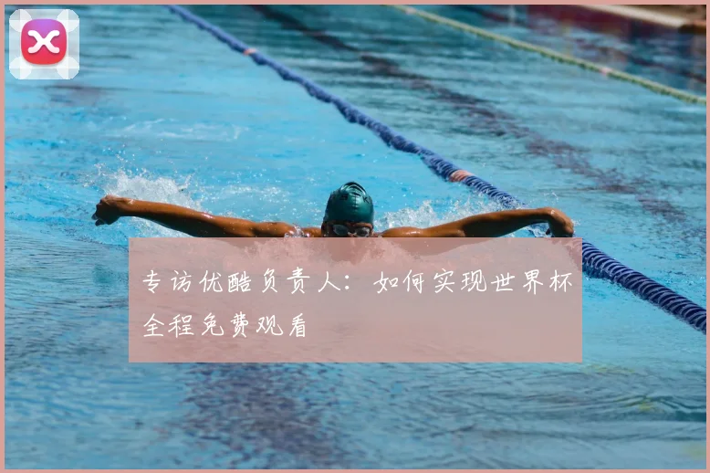 专访优酷负责人:如何实现世界杯全程免费观看