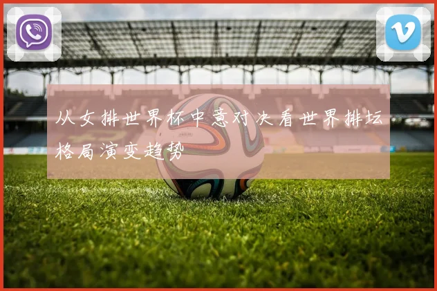 从女排世界杯中意对决看世界排坛格局演变趋势