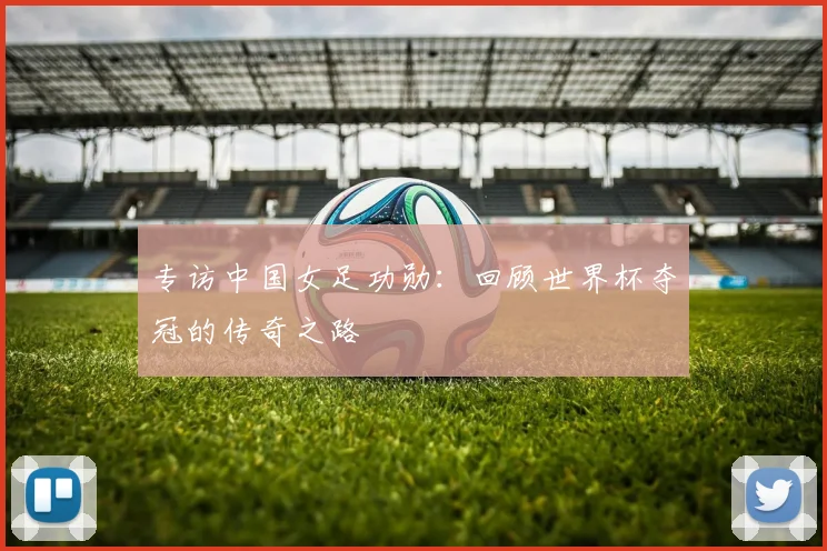 专访中国女足功勋:回顾世界杯夺冠的传奇之路