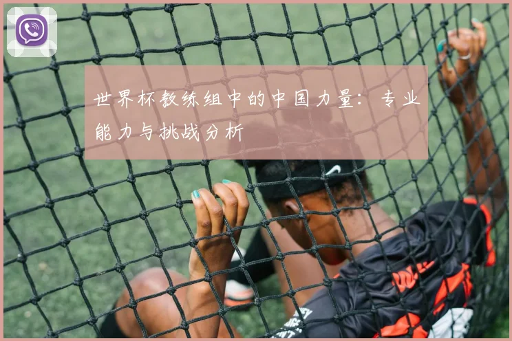 世界杯教练组中的中国力量:专业能力与挑战分析