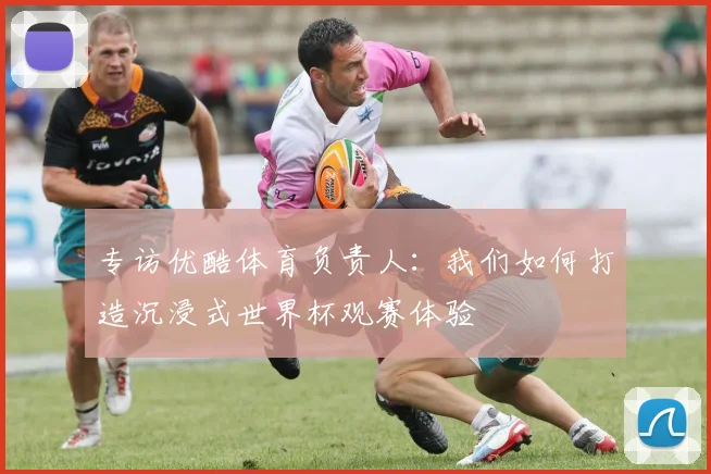 专访优酷体育负责人：我们如何打造沉浸式世界杯观赛体验