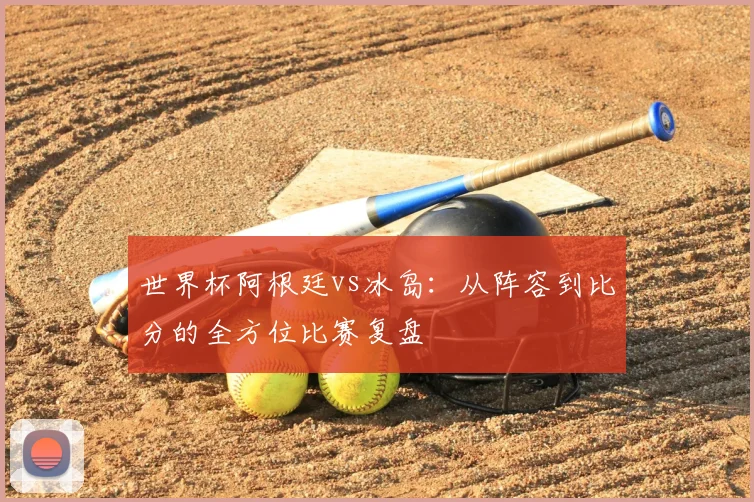 世界杯阿根廷vs冰岛:从阵容到比分的全方位比赛复盘