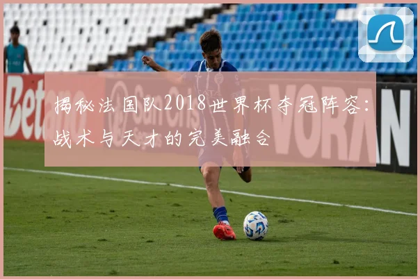 揭秘法国队2018世界杯夺冠阵容：战术与天才的完美融合