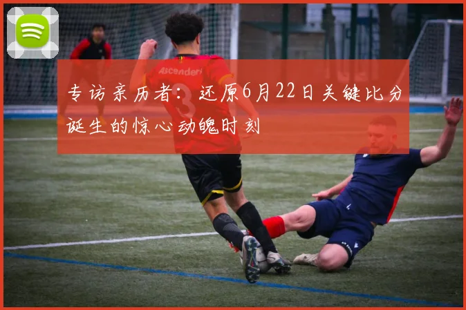 专访亲历者：还原6月22日关键比分诞生的惊心动魄时刻