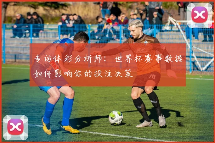 专访体彩分析师:世界杯赛事数据如何影响你的投注决策