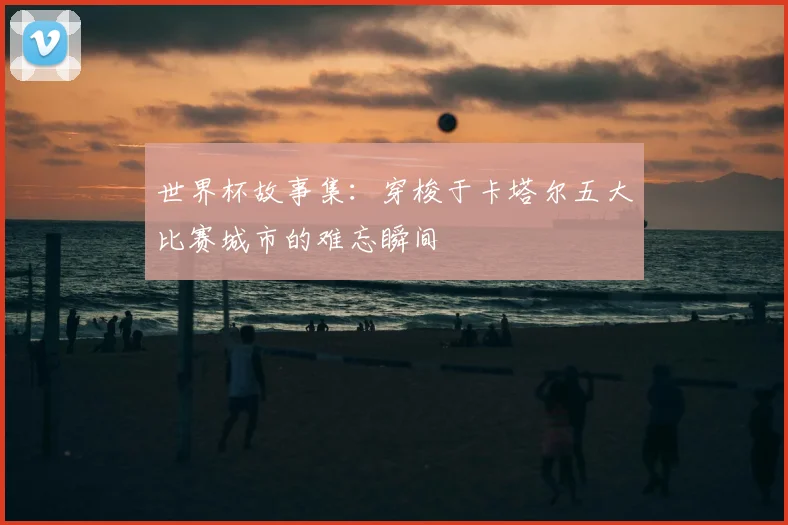 世界杯故事集:穿梭于卡塔尔五大比赛城市的难忘瞬间