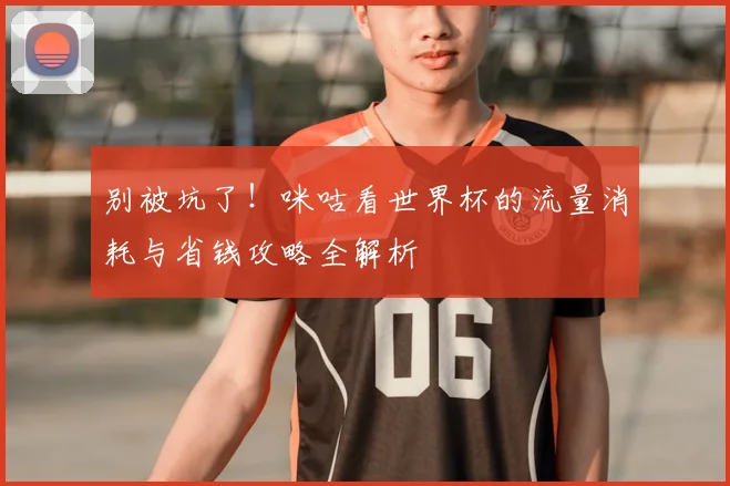 别被坑了！咪咕看世界杯的流量消耗与省钱攻略全解析